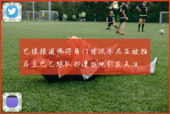 巴媒报道佛得角门将沃齐尼亚被推荐至巴乙球队却遭拒绝引发关注