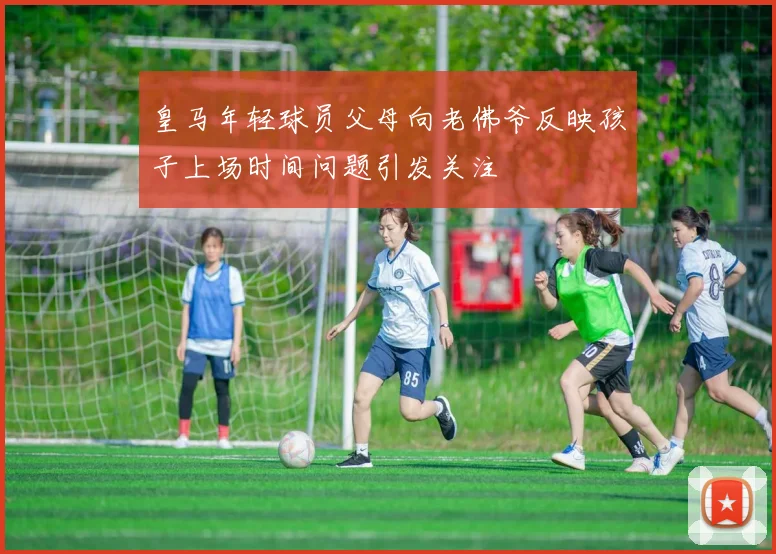 皇马年轻球员父母向老佛爷反映孩子上场时间问题引发关注