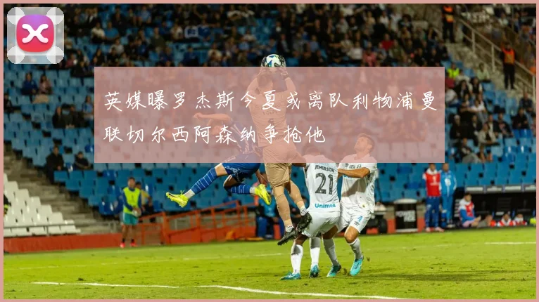 英媒曝罗杰斯今夏或离队利物浦曼联切尔西阿森纳争抢他