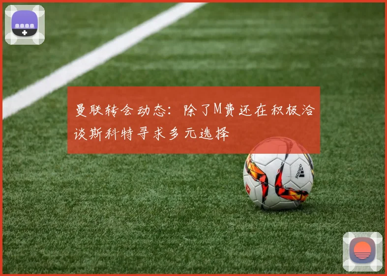 曼联转会动态：除了M费还在积极洽谈斯科特寻求多元选择