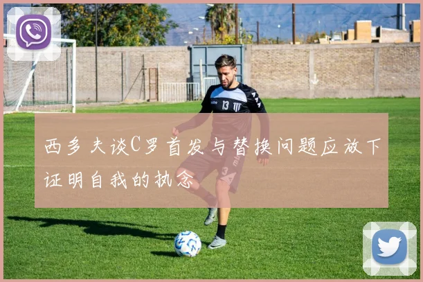 西多夫谈C罗首发与替换问题应放下证明自我的执念