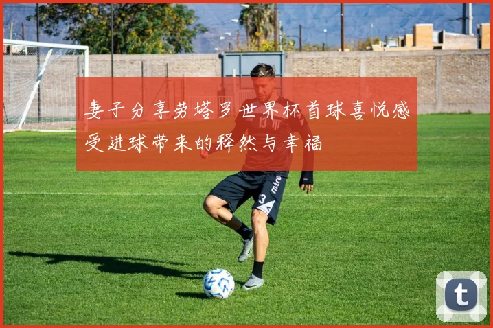 妻子分享劳塔罗世界杯首球喜悦感受进球带来的释然与幸福