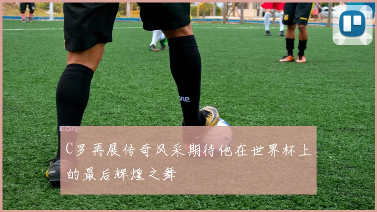 C罗再展传奇风采期待他在世界杯上的最后辉煌之舞