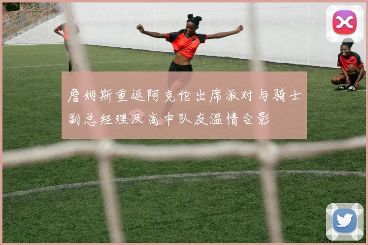 詹姆斯重返阿克伦出席派对与骑士副总经理及高中队友温情合影