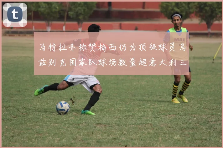 马特拉齐称赞梅西仍为顶级球员乌兹别克国家队球场数量超意大利三倍
