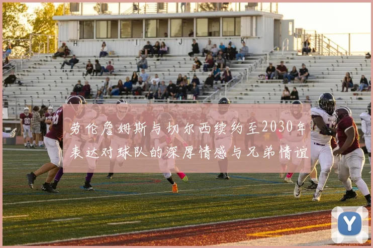 劳伦詹姆斯与切尔西续约至2030年表达对球队的深厚情感与兄弟情谊