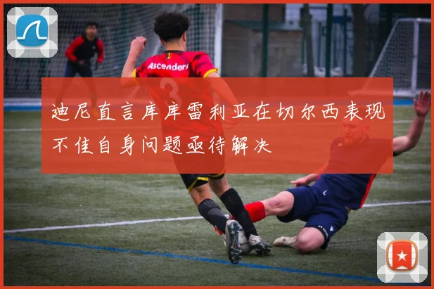 迪尼直言库库雷利亚在切尔西表现不佳自身问题亟待解决