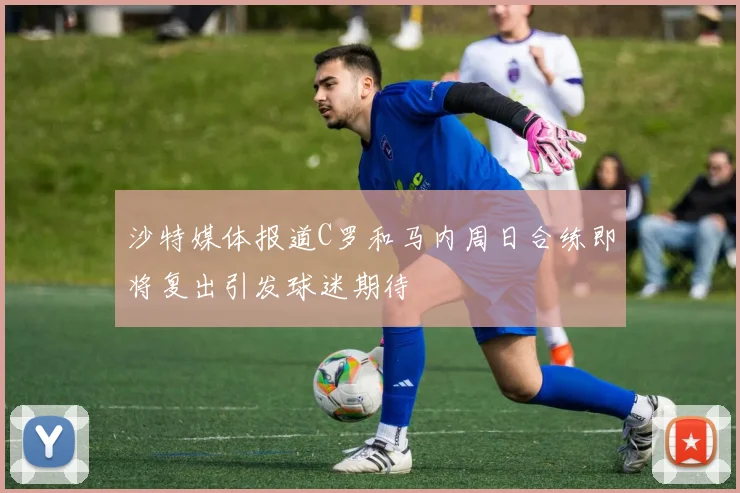 沙特媒体报道C罗和马内周日合练即将复出引发球迷期待