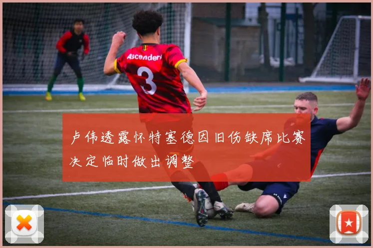 卢伟透露怀特塞德因旧伤缺席比赛决定临时做出调整