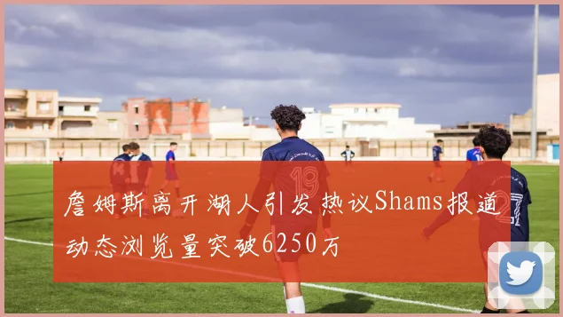 詹姆斯离开湖人引发热议Shams报道动态浏览量突破6250万