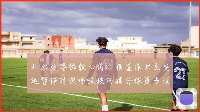 科尔分享执教心得：借鉴菲尔杰克逊暂停时深呼吸技巧提升球员专注力