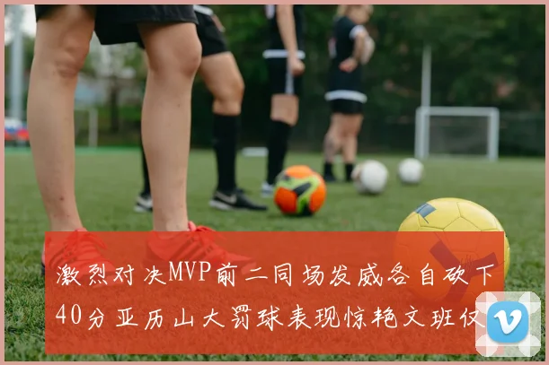 激烈对决MVP前二同场发威各自砍下40分亚历山大罚球表现惊艳文班仅得4罚机会