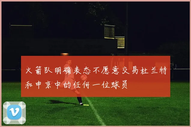 火箭队明确表态不愿意交易杜兰特和申京中的任何一位球员