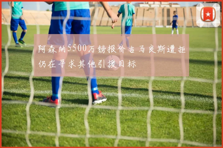 阿森纳5500万镑报价吉马良斯遭拒仍在寻求其他引援目标