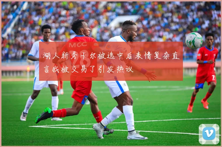 湖人新秀卡尔被选中后表情复杂直言我被交易了引发热议