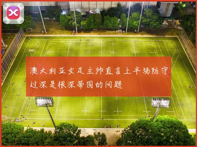 澳大利亚女足主帅直言上半场防守过深是根深蒂固的问题