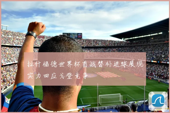 拉什福德世界杯首战替补进球展现实力回应戈登竞争