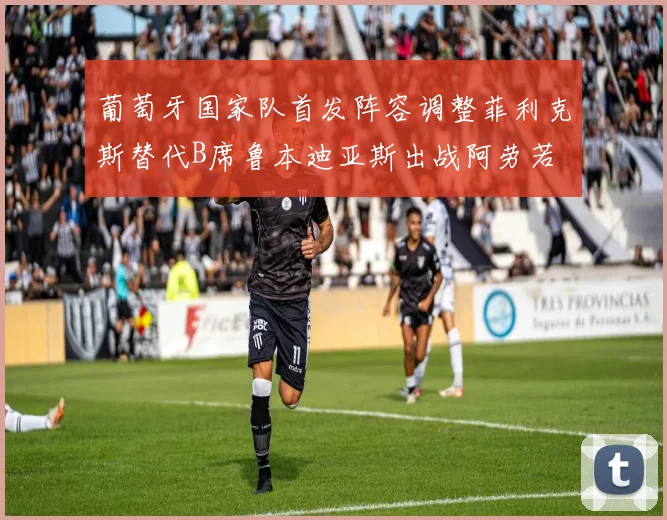 葡萄牙国家队首发阵容调整菲利克斯替代B席鲁本迪亚斯出战阿劳若