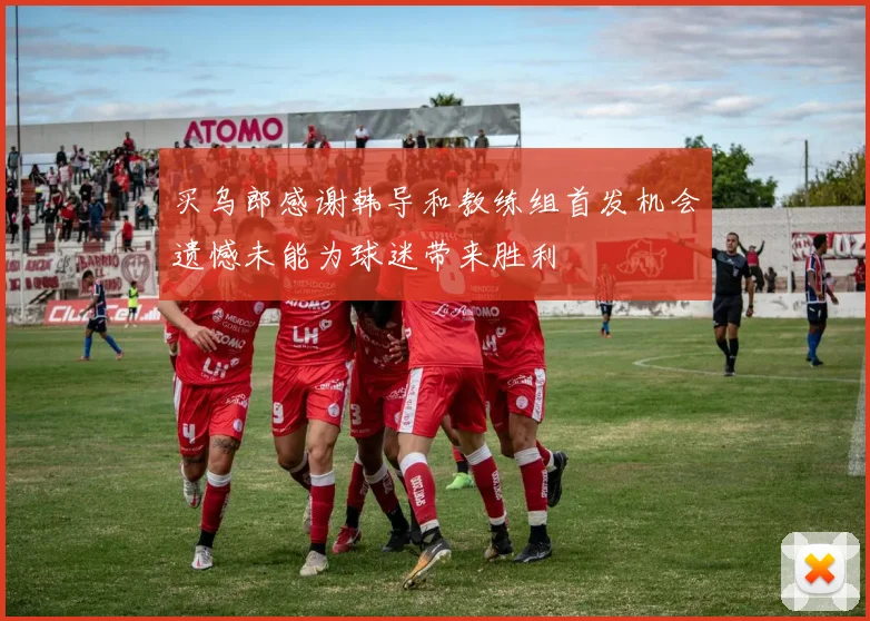 买乌郎感谢韩导和教练组首发机会遗憾未能为球迷带来胜利
