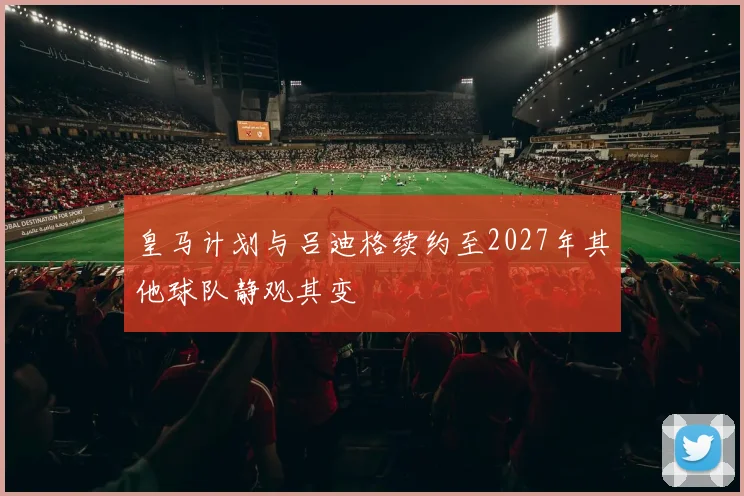皇马计划与吕迪格续约至2027年其他球队静观其变