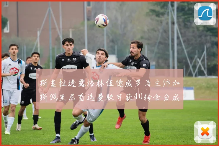 斯基拉透露格林伍德成罗马主帅加斯佩里尼首选曼联可获40转会分成